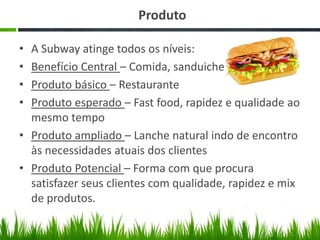 Produto
•
•
•
•

A Subway atinge todos os níveis:
Benefício Central – Comida, sanduiche
Produto básico – Restaurante
Produto esperado – Fast food, rapidez e qualidade ao
mesmo tempo
• Produto ampliado – Lanche natural indo de encontro
às necessidades atuais dos clientes
• Produto Potencial – Forma com que procura
satisfazer seus clientes com qualidade, rapidez e mix
de produtos.

 