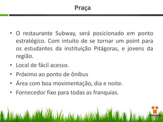 Praça
• O restaurante Subway, será posicionado em ponto
estratégico. Com intuito de se tornar um point para
os estudantes da instituição Pitágoras, e jovens da
região.
• Local de fácil acesso.
• Próximo ao ponto de ônibus
• Área com boa movimentação, dia e noite.
• Fornecedor fixo para todas as franquias.

 
