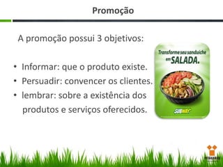 Promoção

A promoção possui 3 objetivos:
• Informar: que o produto existe.
• Persuadir: convencer os clientes.
• lembrar: sobre a existência dos
produtos e serviços oferecidos.

 