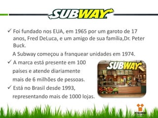  Foi fundado nos EUA, em 1965 por um garoto de 17
anos, Fred DeLuca, e um amigo de sua família,Dr. Peter
Buck.
A Subway começou a franquear unidades em 1974.
 A marca está presente em 100
países e atende diariamente
mais de 6 milhões de pessoas.
 Está no Brasil desde 1993,
representando mais de 1000 lojas.

 
