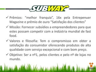  Prêmios: “melhor franquia”, 16x pela Entrepenuer
Magazine e prêmio de ouro “Satisfação dos clientes”
 Missão: Fornecer subsídios a empreendedores para que
estes possam competir com a indústria mundial de fast
food.
 Valores e filosofia: Tem o compromisso em obter a
satisfação do consumidor oferecendo produtos de alta
qualidade com serviço excepcional e com bom preço.
 Objetivo: Ser a nº1, pelos clientes e pelo nº de lojas no
mundo.

 