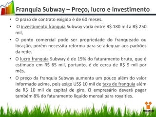 Franquia Subway – Preço, lucro e investimento
• O prazo de contrato exigido é de 60 meses.
• O investimento franquia Subway varia entre R$ 180 mil a R$ 250
mil,
• O ponto comercial pode ser propriedade do franqueado ou
locação, porém necessita reforma para se adequar aos padrões
da rede.
• O lucro franquia Subway é de 15% do faturamento bruto, que é
estimado em R$ 65 mil, portanto, é de cerca de R$ 9 mil por
mês.
• O preço da franquia Subway aumenta um pouco além do valor
informado acima, pois exige US$ 10 mil de taxa de franquia além
de R$ 10 mil de capital de giro. O empresário deverá pagar
também 8% do faturamento líquido mensal para royalties.

 