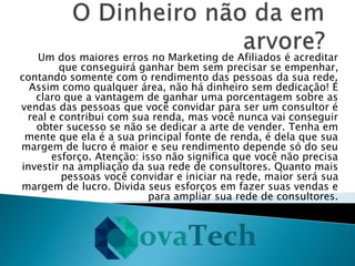 Um dos maiores erros no Marketing de Afiliados é acreditar
que conseguirá ganhar bem sem precisar se empenhar,
contando somente com o rendimento das pessoas da sua rede.
Assim como qualquer área, não há dinheiro sem dedicação! É
claro que a vantagem de ganhar uma porcentagem sobre as
vendas das pessoas que você convidar para ser um consultor é
real e contribui com sua renda, mas você nunca vai conseguir
obter sucesso se não se dedicar a arte de vender. Tenha em
mente que ela é a sua principal fonte de renda, é dela que sua
margem de lucro é maior e seu rendimento depende só do seu
esforço. Atenção: isso não significa que você não precisa
investir na ampliação da sua rede de consultores. Quanto mais
pessoas você convidar e iniciar na rede, maior será sua
margem de lucro. Divida seus esforços em fazer suas vendas e
para ampliar sua rede de consultores.
 