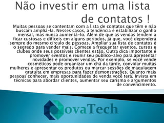 Muitas pessoas se contentam com a lista de contatos que têm e não
buscam ampliá-la. Nesses casos, a tendência é estabilizar o ganho
mensal, mas nunca aumentá-lo. Além de que as vendas tendem a
ficar custosas e difíceis em alguns períodos, já que, você dependerá
sempre do mesmo círculo de pessoas. Ampliar sua lista de contatos é
o segredo para vender mais. Comece a frequentar eventos, cursos e
clubes onde seus possíveis clientes estão. Outra dica importante é
promover eventos e reunir seu público-alvo para apresentar
novidades e promover vendas. Por exemplo, se você vende
cosméticos pode organizar um chá da tarde, convidar muitas
mulheres e apresentar os produtos ou marcar sessões de maquiagem
gratuita em empresas para fazer demonstrações. Quanto mais
pessoas conhecer, mais oportunidades de venda você terá. Invista em
técnicas para abordar clientes, aumentar seu carisma e argumentos
de convencimento.
 