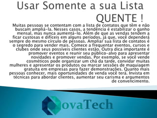 Muitas pessoas se contentam com a lista de contatos que têm e não
buscam ampliá-la. Nesses casos, a tendência é estabilizar o ganho
mensal, mas nunca aumentá-lo. Além de que as vendas tendem a
ficar custosas e difíceis em alguns períodos, já que, você dependerá
sempre do mesmo círculo de pessoas. Ampliar sua lista de contatos é
o segredo para vender mais. Comece a frequentar eventos, cursos e
clubes onde seus possíveis clientes estão. Outra dica importante é
promover eventos e reunir seu público-alvo para apresentar
novidades e promover vendas. Por exemplo, se você vende
cosméticos pode organizar um chá da tarde, convidar muitas
mulheres e apresentar os produtos ou marcar sessões de maquiagem
gratuita em empresas para fazer demonstrações. Quanto mais
pessoas conhecer, mais oportunidades de venda você terá. Invista em
técnicas para abordar clientes, aumentar seu carisma e argumentos
de convencimento.
 
