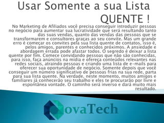 No Marketing de Afiliados você precisa conseguir introduzir pessoas
no negócio para aumentar sua lucratividade que será resultando tanto
das suas vendas, quanto das vendas das pessoas que se
transformarem e consultores graças ao seu convite. Mas um grande
erro é começar os convites pela sua lista quente de contatos, isso é,
pelos amigos, parentes e conhecidos próximos. A ansiedade e
abordagem errada pode afastar todos. O segredo é deixar a lista
quente por fim. Comece convidando pessoas que não são conhecidas,
para isso, faça anúncios na mídia e ofereça conteúdos relevantes nas
redes sociais, atraindo pessoas e criando uma lista de e-mails para
oferecer sua oportunidade de negócio. Somente depois que você
conseguir um número significativo de pessoas frias na sua rede, parta
para sua lista quente. Na verdade, neste momento, muitos amigos e
familiares já conhecerão seu trabalho e eles te procurarão por livre e
espontânea vontade. O caminho será inverso e dará muito mais
resultado.
 