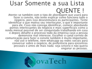 Atente-se também com o tipo de abordagem que usará para
fazer o convite, não tente explicar como funciona todo o
negócio, pois isso desestimulará os participantes. Tente
identificar o que motiva seu interlocutor, o que é importante
para ele. Caso não consiga identificar, comece abordando
pontos interessantes do negócio e mais superficiais como a
renda mensal possível de ser conquistada trabalhando em casa
e depois detalhe o processo todo da empresa caso a pessoa
demonstre real interesse. Escolher o canal correto de
comunicação para fazer o convite também é muito importante,
não use o telefone, nem whatsapp ou redes sociais para
conversar sobre o negócio, de preferência para encontros
pessoais e antes de mais nada: seja sincero e não queira
enganar as pessoas.
 