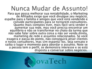 Para que possa melhorar sua rentabilidade, o Marketing
de Afiliados exige que você divulgue seu negócio,
espalhe para a família e amigos que você está vendendo e
convide participantes para se tornarem consultores.
Quanto mais contatos tiver, mais fácil será vender e
aumentar sua rede, mas você precisa encontrar um
equilíbrio e não se transformar no chato da turma que
não sabe falar sobre outra coisa a não ser venda direta,
marketing de rede e assuntos relacionados. Se você
exagera e passa do ponto, não conseguirá atrair clientes
e novos consultores, mas sim espantá-los. Seja sensato e
saiba o lugar e momento para abordar o assunto. Note se
a pessoa tem o perfil, se demonstra interesse e se está
disposta a conversar sobre negócios.
 