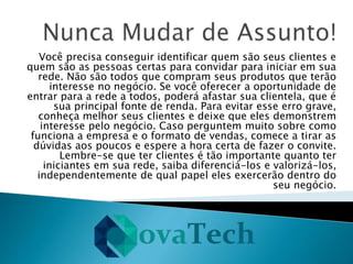 Você precisa conseguir identificar quem são seus clientes e
quem são as pessoas certas para convidar para iniciar em sua
rede. Não são todos que compram seus produtos que terão
interesse no negócio. Se você oferecer a oportunidade de
entrar para a rede a todos, poderá afastar sua clientela, que é
sua principal fonte de renda. Para evitar esse erro grave,
conheça melhor seus clientes e deixe que eles demonstrem
interesse pelo negócio. Caso perguntem muito sobre como
funciona a empresa e o formato de vendas, comece a tirar as
dúvidas aos poucos e espere a hora certa de fazer o convite.
Lembre-se que ter clientes é tão importante quanto ter
iniciantes em sua rede, saiba diferenciá-los e valorizá-los,
independentemente de qual papel eles exercerão dentro do
seu negócio.
 