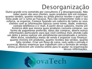 Outro grande erro cometido por consultores é a desorganização. Não
saber quem são seus clientes, quais produtos tem em estoque,
quanto vendeu, quanto recebeu ou ainda precisa receber e qual é sua
meta pode ser o rumo ao fracasso. Para não comprometer todo o seu
esforço, se organize. Comece fazendo um cadastro de todos os seus
clientes com as informações básicas como nome, idade, endereço,
contato telefônico e e-mail. A partir desse cadastro, monte um
histórico dele que mostre quais produtos costuma comprar, sua
forma de pagamento preferida, datas das compras, dentre outras
informações particulares para que você conheça mais afundo cada
um deles e possa realizar um atendimento personalizado e certeiro.
Além disso, estabeleça metas de venda e organize suas finanças:
quanto investiu em produtos, quanto recebeu das vendas, quanto
falta receber. Criar um fluxo de caixa, com saída e entrada é
essencial. Muitas empresas que trabalham com o formato de vendas
direta já oferecem um sistema online para te ajudar na organização
dessas informações.
 