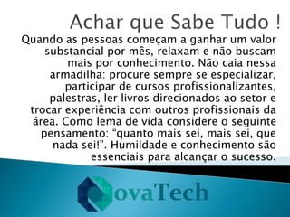 Quando as pessoas começam a ganhar um valor
substancial por mês, relaxam e não buscam
mais por conhecimento. Não caia nessa
armadilha: procure sempre se especializar,
participar de cursos profissionalizantes,
palestras, ler livros direcionados ao setor e
trocar experiência com outros profissionais da
área. Como lema de vida considere o seguinte
pensamento: “quanto mais sei, mais sei, que
nada sei!”. Humildade e conhecimento são
essenciais para alcançar o sucesso.
 