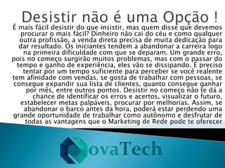 É mais fácil desistir do que insistir, mas quem disse que devemos
procurar o mais fácil? Dinheiro não cai do céu e como qualquer
outra profissão, a venda direta precisa de muita dedicação para
dar resultado. Os iniciantes tendem a abandonar a carreira logo
na primeira dificuldade com que se deparam. Um grande erro,
pois no começo surgirão muitos problemas, mas com o passar do
tempo e ganho de experiência, eles vão se dissipando. É preciso
tentar por um tempo suficiente para perceber se você realente
tem afinidade com vendas, se gosta de trabalhar com pessoas, se
consegue expandir sua lista de clientes, quanto consegue ganhar
por mês, entre outros pontos. Desistir no começo não te dá a
chance de identificar os erros e acertos, visualizar o futuro,
estabelecer metas palpáveis, procurar por melhorias. Assim, se
abandonar o barco antes da hora, poderá estar perdendo uma
grande oportunidade de trabalhar como autônomo e desfrutar de
todas as vantagens que o Marketing de Rede pode te oferecer
 