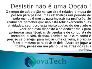 O tempo de adaptação na carreira é relativo e muda de
pessoa para pessoa, mas estabeleça um período de
pelo menos 6 meses para investir na profissão. Se
realmente perceber que não está feliz exercendo suas
atividades, seu lucro está muito abaixo do desejado e
você não está disposto a se dedicar mais para
aprimorar suas técnicas de vendas e de conquista de
mercado, aí sim, desista. Lembre-se: assim como é
preciso se planejar para iniciar uma carreira, é preciso
fazer o mesmo para desistir dela. Antes de jogar a
toalha, pense em um plano B e vá atrás dos seus
sonhos.
 