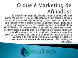 Se você é um desses adeptos e está pensando em
começar na carreira, já está dando os primeiros passos
ou está na área há algum tempo, mas precisa melhorar
seu rendimento, selecionamos algumas dicas, para que
você não cometa os erros mais comuns em Marketing
de Afiliados. O objetivo desta apresentação é esclarecer
as principais dúvidas sobre o modelo de venda, mostrar
o que dá e o que não dá resultado, ilustrar exemplos
com casos reais e te ajudar a se manter motivado, para
vender e lucrar cada vez mais. Confira as dicas e
aumente sua chance de sucesso em Marketing de
Afiliados
 
