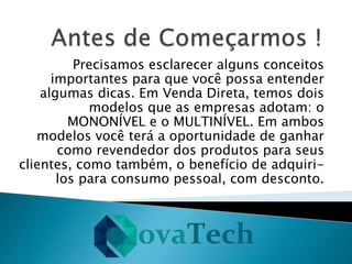 Precisamos esclarecer alguns conceitos
importantes para que você possa entender
algumas dicas. Em Venda Direta, temos dois
modelos que as empresas adotam: o
MONONÍVEL e o MULTINÍVEL. Em ambos
modelos você terá a oportunidade de ganhar
como revendedor dos produtos para seus
clientes, como também, o benefício de adquiri-
los para consumo pessoal, com desconto.
 