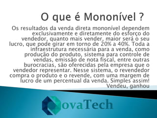 Os resultados da venda direta mononível dependem
exclusivamente e diretamente do esforço do
vendedor, quanto mais vender, maior será o seu
lucro, que pode girar em torno de 20% a 40%. Toda a
infraestrutura necessária para a venda, como
produção do produto, sistema para controle de
vendas, emissão de nota fiscal, entre outras
burocracias, são oferecidas pela empresa que o
vendedor representar. Nesse sistema, o revendedor
compra o produto e o revende, com uma margem de
lucro de um percentual da venda. Simples assim!
Vendeu, ganhou
 
