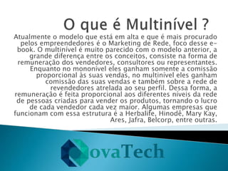 Atualmente o modelo que está em alta e que é mais procurado
pelos empreendedores é o Marketing de Rede, foco desse e-
book. O multinível é muito parecido com o modelo anterior, a
grande diferença entre os conceitos, consiste na forma de
remuneração dos vendedores, consultores ou representantes.
Enquanto no mononível eles ganham somente a comissão
proporcional às suas vendas, no multinível eles ganham
comissão das suas vendas e também sobre a rede de
revendedores atrelada ao seu perfil. Dessa forma, a
remuneração é feita proporcional aos diferentes níveis da rede
de pessoas criadas para vender os produtos, tornando o lucro
de cada vendedor cada vez maior. Algumas empresas que
funcionam com essa estrutura é a Herbalife, Hinodê, Mary Kay,
Ares, Jafra, Belcorp, entre outras.
 