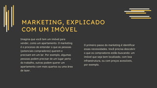 MARKETING, EXPLICADO
COM UM IMÓVEL
Imagina que você tem um imóvel para
vender, como um apartamento. O marketing
é o processo de entender o que as pessoas
(potenciais compradores) querem e
precisam em um lar. Por exemplo, algumas
pessoas podem precisar de um lugar perto
do trabalho, outras podem querer um
apartamento com mais quartos ou uma área
de lazer.
O primeiro passo do marketing é identificar
essas necessidades. Você precisa descobrir
o que os compradores estão buscando: um
imóvel que seja bem localizado, com boa
infraestrutura, ou com preços acessíveis,
por exemplo.
 