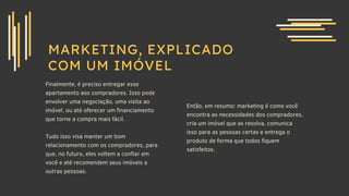 MARKETING, EXPLICADO
COM UM IMÓVEL
Finalmente, é preciso entregar esse
apartamento aos compradores. Isso pode
envolver uma negociação, uma visita ao
imóvel, ou até oferecer um financiamento
que torne a compra mais fácil.
Tudo isso visa manter um bom
relacionamento com os compradores, para
que, no futuro, eles voltem a confiar em
você e até recomendem seus imóveis a
outras pessoas.
Então, em resumo: marketing é como você
encontra as necessidades dos compradores,
cria um imóvel que as resolva, comunica
isso para as pessoas certas e entrega o
produto de forma que todos fiquem
satisfeitos.
 