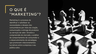 Marketing é o processo de
identificar e satisfazer as
necessidades e desejos dos
consumidores por meio da criação,
comunicação e entrega de produtos
ou serviços de valor. Envolve a
compreensão do mercado, a análise
do comportamento do consumidor e
o desenvolvimento de estratégias
que promovam relacionamentos
lucrativos entre a empresa e seu
público-alvo.
O QUE É
"MARKETING"?
 