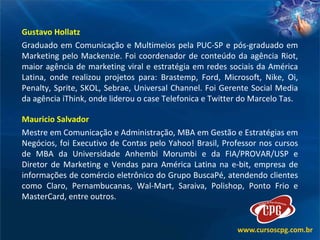Gustavo Hollatz Graduado em Comunicação e Multimeios pela PUC-SP e pós-graduado em Marketing pelo Mackenzie. Foi coordenador de conteúdo da agência Riot, maior agência de marketing viral e estratégia em redes sociais da América Latina, onde realizou projetos para: Brastemp, Ford, Microsoft, Nike, Oi, Penalty, Sprite, SKOL, Sebrae, Universal Channel. Foi Gerente Social Media da agência iThink, onde liderou o case Telefonica e Twitter do Marcelo Tas.  Mauricio Salvador Mestre em Comunicação e Administração, MBA em Gestão e Estratégias em Negócios, foi Executivo de Contas pelo Yahoo! Brasil, Professor nos cursos de MBA da Universidade Anhembi Morumbi e da FIA/PROVAR/USP e Diretor de Marketing e Vendas para América Latina na e-bit, empresa de informações de comércio eletrônico do Grupo BuscaPé, atendendo clientes como Claro, Pernambucanas, Wal-Mart, Saraiva, Polishop, Ponto Frio e MasterCard, entre outros.  