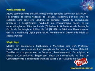 Patrícia Barcellos Atuou como Gerente de Mídia em grandes agências como Lew, Lara e JWT. Foi diretora de novos negócios da TaxiLabs. Trabalhou por dois anos no exterior, com base em Londres, na principal revista da comunidade brasileira, a JungleDrums. Graduada em Comunicação Social, possui especialização em Ciências Sociais (Globalização & Cultura) pela Fundação Escola de Sociologia e Política de SP (FESPSP) e MBA em Planejamento, Gestão e Marketing Digital pela FECAP. Atualmente é  Diretora de Mídia da agência Gringo.  Sérgio Lage Mestre em Sociologia e Publicidade e Marketing pela USP. Professor Universitário nas áreas de Antropologia do Consumo e Cultura Material, Tendências, comportamento e Consumo, Posicionamento Estratégico de Marca e Consumidores. Sérgio tem ainda uma consultoria na área de Comportamento e Tendências chamada What´Z´on - Estudos e Idéias.   
