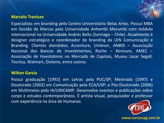 Marcelo Trevisan Especialista em branding pelo Centro Universitário Belas Artes. Possui MBA em Gestão de Marcas pela Universidade Anhembi Morumbi com módulo internacional na Universidade Andrés Bello (Santiago – Chile). Atualmente é designer estratégico e coordenador de branding da LEN Comunicação e Branding. Clientes atendidos: Accenture, Unilever, ANBID – Associação Nacional dos Bancos de Investimentos, Roche – Xenicare, AMEC – Associação de Investidores no Mercado de Capitais, Museu Lasar Segall, Tecnisa, Walmart, Oxiteno, entre outros.  Wilton Garcia Possui graduação (1992) em Letras pela PUC/SP; Mestrado (1997) e Doutorado (2002) em Comunicação pela ECA/USP; e Pós-Doutorado (2006) em Multimeios pelo IA/UNICAMP. Desenvolve eventos e publicações sobre corpo e estudos contemporâneos. É artista visual, pesquisador e professor com experiência na área de Humanas.  