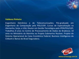 Valderes Pinheiro Engenheiro Eletrônico e de Telecomunicações; Pós-graduado em Engenharia de Computação pela POLI/USP; Cursos de Especialização na Alemanha, Suíça, e USA; Doutor em Gestão Tecnológica pelo IPEN/FEA/USP; Trabalhou 8 anos no Centro de Processamento de Dados do Bradesco; 10 anos no Ministério da Marinha no Projeto Submarino Nuclear; Projeto do Sistema Operacional da Caixa Econômica Federal; Business Intelligence do Citibank e Banco do Brasil Seguradora.  