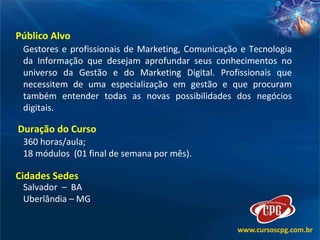 Público Alvo  Gestores e profissionais de Marketing, Comunicação e Tecnologia da Informação que desejam aprofundar seus conhecimentos no universo da Gestão e do Marketing Digital. Profissionais que necessitem de uma especialização em gestão e que procuram também entender todas as novas possibilidades dos negócios digitais. Duração do Curso  360 horas/aula; 18 módulos  (01 final de semana por mês). Cidades Sedes  Salvador  –  BA  Uberlândia – MG 
