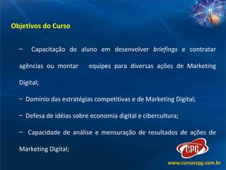 Objetivos do Curso  Capacitação do aluno em desenvolver  briefings  e contratar agências ou montar  equipes para diversas ações de Marketing Digital; Domínio das estratégias competitivas e de Marketing Digital; Defesa de idéias sobre economia digital e cibercultura;  Capacidade de análise e mensuração de resultados de ações de Marketing Digital; 