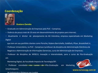 Coordenação Gustavo Zanotto Graduado em Administração de Empresas pela PUC – Campinas; Vivência de pouco mais de 10 anos em desenvolvimento de projetos para internet;  Atualmente  é  diretor  de  planejamento da AG Interativa, empresa especializada em Marketing  Digital  que tem em seu portfolio clientes como Porsche, Rubens Barrichello, Goldfarb, Pfizer, Brooksfield Jr; Professor Universitário, na PUC - Campinas é professor da disciplina de Administração Eletrônica de Negócios e Administração de Informações Gerencias, curso de Administração de Empresas; Professor  da  disciplina  de  WEB2.0,  Inovação  e  Interatividade,  para  o  curso  de  Pós-Graduação  em  Marketing Digital, da Faculdade Impacta de Tecnologia/SP; Professor  convidado  nos  cursos  de  Pós-Graduação  em  Marketing,  das  Faculdades  Unianhanguera de Indaiatuba e Pitágoras em Jundiaí. Corpo Docente completo mais adiante. 