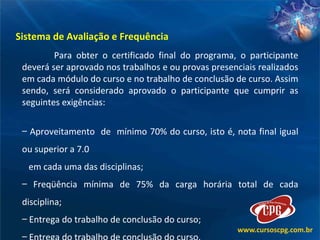 Sistema de Avaliação e Frequência Para obter o certificado final do programa, o participante deverá ser aprovado nos trabalhos e ou provas presenciais realizados em cada módulo do curso e no trabalho de conclusão de curso. Assim sendo, será considerado aprovado o participante que cumprir as seguintes exigências: Aproveitamento  de  mínimo 70% do curso, isto é, nota final igual ou superior a 7.0 em cada uma das disciplinas; Freqüência mínima de 75% da carga horária total de cada disciplina; Entrega do trabalho de conclusão do curso; Entrega do trabalho de conclusão do curso.  
