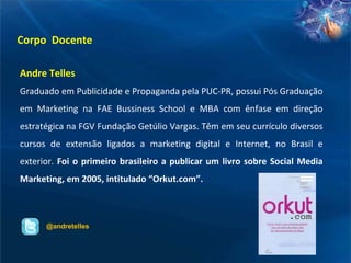 Corpo  Docente Andre Telles Graduado em Publicidade e Propaganda pela PUC-PR, possui Pós Graduação em Marketing na FAE Bussiness School e MBA com ênfase em direção estratégica na FGV Fundação Getúlio Vargas. Têm em seu currículo diversos cursos de extensão ligados a marketing digital e Internet, no Brasil e exterior.  Foi o primeiro brasileiro a publicar um livro sobre Social Media Marketing, em 2005, intitulado “Orkut.com”. @andretelles 