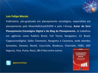 Luis Felipe Morais Publicitário, pós-graduado em planejamento estratégico, especialista em planejamento pela MiamiAdSchool/ESPM e pelo I-Group.  Autor do livro Planejamento Estratégico Digital e do Blog do Planejamento.  Já trabalhou em agências como Publicis Brasil, Full Tecno, Navigators, A1 Brasil, CappuccinoDigital, Salles Chemestri, Neogama e Casanova, onde atendeu Symantec, Danone, Nestlé, Coca-Cola, Bradesco, Chevrolet, HSBC, AGF Seguros, Vivo, Puma, Rossi, JBS-Friboi entre outros.  @plannerfelipe 