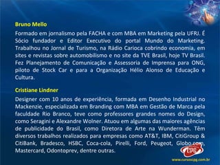 Bruno Mello Formado em jornalismo pela FACHA e com MBA em Marketing pela UFRJ. É Sócio fundador e Editor Executivo do portal Mundo do Marketing. Trabalhou no Jornal de Turismo, na Rádio Carioca cobrindo economia, em sites e revistas sobre automobilismo e no site da TVE Brasil, hoje TV Brasil. Fez Planejamento de Comunicação e Assessoria de Imprensa para ONG, piloto de Stock Car e para a Organização Hélio Alonso de Educação e Cultura. Cristiane Lindner Designer com 10 anos de experiência, formada em Desenho Industrial no Mackenzie, especializada em Branding com MBA em Gestão de Marca pela faculdade Rio Branco, teve como professores grandes nomes do Design, como Seragini e Alexandre Wolner. Atuou em algumas das maiores agências de publicidade do Brasil, como Diretora de Arte na Wunderman. Têm diversos trabalhos realizados para empresas como AT&T, IBM, CitiGroup & CitiBank, Bradesco, HSBC, Coca-cola, Pirelli, Ford, Peugeot, Globo.com, Mastercard, Odontoprev, dentre outras.  