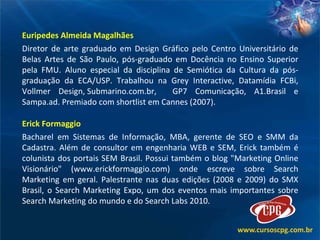 Euripedes Almeida Magalhães Diretor de arte graduado em Design Gráfico pelo Centro Universitário de Belas Artes de São Paulo, pós-graduado em Docência no Ensino Superior pela FMU. Aluno especial da disciplina de Semiótica da Cultura da pós-graduação da ECA/USP. Trabalhou na Grey Interactive, Datamídia FCBi, Vollmer Design, Submarino.com.br,  GP7 Comunicação, A1.Brasil e Sampa.ad. Premiado com shortlist em Cannes (2007). Erick Formaggio Bacharel em Sistemas de Informação, MBA, gerente de SEO e SMM da Cadastra. Além de consultor em engenharia WEB e SEM, Erick também é colunista dos portais SEM Brasil. Possui também o blog "Marketing Online Visionário" (www.erickformaggio.com) onde escreve sobre Search Marketing em geral. Palestrante nas duas edições (2008 e 2009) do SMX Brasil, o Search Marketing Expo, um dos eventos mais importantes sobre Search Marketing do mundo e do Search Labs 2010.  