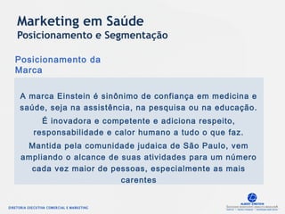 Posicionamento da
Marca
A marca Einstein é sinônimo de confiança em medicina e
saúde, seja na assistência, na pesquisa ou na educação.
É inovadora e competente e adiciona respeito,
responsabilidade e calor humano a tudo o que faz.
Mantida pela comunidade judaica de São Paulo, vem
ampliando o alcance de suas atividades para um número
cada vez maior de pessoas, especialmente as mais
carentes
Marketing em Saúde
Posicionamento e Segmentação
 