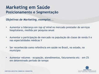 Marketing em Saúde
Posicionamento e Segmentação
Objetivos de Marketing, exemplos...
• Aumentar a liderança em top of mind no mercado prestador de serviços
hospitalares, medida por pesquisa anual
• Aumentar a participação de mercado na população de classe de renda X e
nas especialidades médicas Y
• Ser reconhecido como referência em saúde no Brasil, no estado, no
município
• Aumentar volumes – ocupação, atendimentos, faturamento etc – em Z%
em determinado período de tempo
 