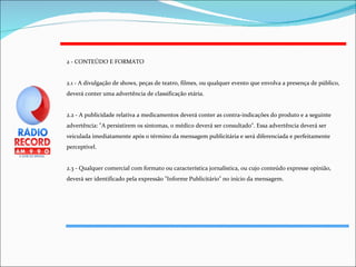 2 - CONTEÚDO E FORMATO 2.1 - A divulgação de shows, peças de teatro, filmes, ou qualquer evento que envolva a presença de público, deverá conter uma advertência de classificação etária. 2.2 - A publicidade relativa a medicamentos deverá conter as contra-indicações do produto e a seguinte advertência: "A persistirem os sintomas, o médico deverá ser consultado". Essa advertência deverá ser veiculada imediatamente após o término da mensagem publicitária e será diferenciada e perfeitamente perceptível. 2.3 - Qualquer comercial com formato ou característica jornalística, ou cujo conteúdo expresse opinião, deverá ser identificado pela expressão "Informe Publicitário" no início da mensagem. 