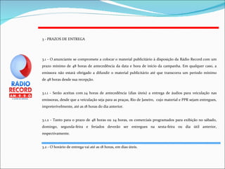 3 - PRAZOS DE ENTREGA 3.1 - O anunciante se compromete a colocar o material publicitário à disposição da Rádio Record com um prazo mínimo de 48 horas de antecedência da data e hora de início da campanha. Em qualquer caso, a emissora não estará obrigado a difundir o material publicitário até que transcorra um período mínimo de 48 horas desde sua recepção. 3.1.1 - Serão aceitas com 24 horas de antecedência (dias úteis) a entrega de áudios para veiculação nas emissoras, desde que a veiculação seja para as praças, Rio de Janeiro,  cujo material e PPR sejam entregues, impreterivelmente, até as 18 horas do dia anterior. 3.1.2 - Tanto para o prazo de 48 horas ou 24 horas, os comerciais programados para exibição no sábado, domingo, segunda-feira e feriados deverão ser entregues na sexta-feira ou dia útil anterior, respectivamente. 3.2 - O horário de entrega vai até as 18 horas, em dias úteis. 