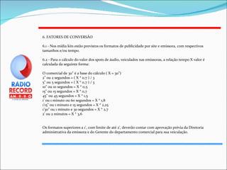 6. FATORES DE CONVERSÃO 6.1 - Nos mídia kits estão previstos os formatos de publicidade por site e emissora, com respectivos tamanhos e/ou tempo. 6.2 - Para o cálculo do valor dos spots de áudio, veiculados nas emissoras, a relação tempo X valor é calculada da seguinte forma:  O comercial de 30" é a base do cálculo ( X = 30") 2" ou 2 segundos = ( X * 0,7 ) / 3 5" ou 5 segundos = ( X * 0,7 ) / 3 10" ou 10 segundos = X * 0,5 15" ou 15 segundos = X * 0,7 45" ou 45 segundos = X * 1,5 1' ou 1 minuto ou 60 segundos = X * 1,8 1'15" ou 1 minuto e 15 segundos = X * 2,25 1'30" ou 1 minuto e 30 segundos = X * 2,7 2' ou 2 minutos = X * 3,6 Os formatos superiores a 1', com limite de até 2', deverão contar com aprovação prévia da Diretoria administrativa da emissora e do Gerente do departamento comercial para sua veiculação. 