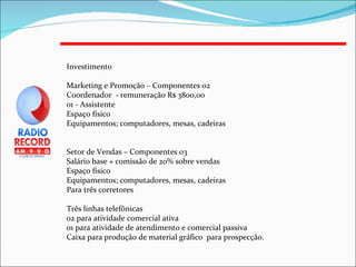 Investimento Marketing e Promoção – Componentes 02 Coordenador  - remuneração R$ 3800,00 01 - Assistente  Espaço físico  Equipamentos; computadores, mesas, cadeiras Setor de Vendas – Componentes 03 Salário base + comissão de 20% sobre vendas Espaço físico  Equipamentos; computadores, mesas, cadeiras Para três corretores Três linhas telefônicas  02 para atividade comercial ativa 01 para atividade de atendimento e comercial passiva Caixa para produção de material gráfico  para prospecção. 