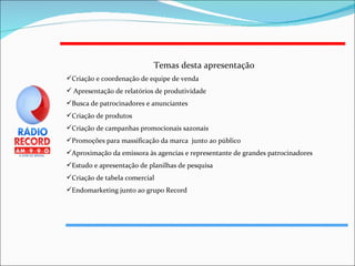 Temas desta apresentação Criação e coordenação de equipe de venda Apresentação de relatórios de produtividade Busca de patrocinadores e anunciantes  Criação de produtos Criação de campanhas promocionais sazonais Promoções para massificação da marca  junto ao público Aproximação da emissora às agencias e representante de grandes patrocinadores Estudo e apresentação de planilhas de pesquisa Criação de tabela comercial Endomarketing junto ao grupo Record 