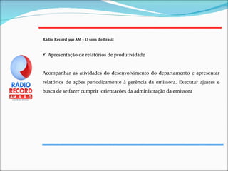 Rádio Record 990 AM – O som do Brasil   Apresentação de relatórios de produtividade Acompanhar as atividades do desenvolvimento do departamento e apresentar relatórios de ações periodicamente à gerência da emissora. Executar ajustes e busca de se fazer cumprir  orientações da administração da emissora 