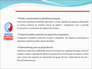 Estudo e apresentação de planilhas de pesquisa Desenvolver material em planilhas  para apoio  à venda, baseadas nas pesquisas destacando os avanços positivos da emissora através de gráficos  comparativos com o mercado concorrente e o crescimento da audiência da emissora Criação de tabela comercial com ajuste fino comparativo.  Comparativo estratégico; monitorar as ações e campanhas  das emissoras concorrentes e apresentar relatório periódico dessas atividades. Endomarketing junto ao grupo Record Apresentar opções para publicidade interna da emissora em empresas do grupo, como por exemplo; criação e colocação de adesivo nas portas dos carros do grupo em capout e vidros com a marca das empresas de comunicação do grupo; R7.com / Rádio Record 990 Am / Record Entretenimento. 