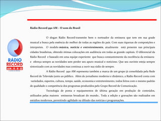 Rádio Record 990 AM – O som do Brasil   O slogan Rádio Record transmite bem o norteador da emissora que tem em sua grade musical a busca pela essência do melhor de todas as regiões do país. Com suas riquezas de composições e interpretes.  O modelo  música, notícia e entretenimento , atualmente  está presente nas principais cidades brasileiras, obtendo ótimas colocações em audiência em todas as grande capitais. O diferencial da Rádio Record  e baseado em uma equipe experiente  que busca constantemente da excelência da emissora  e  ofereça sempre as novidades sem perder seu apuro musical e noticioso. Que seu ouvinte esteja sempre sintonizado com as novidades mas continua a ouvir sua rádio de sempre.  A Rádio Record  990 AM representa também a marca de um grupo já consolidada pela Rede Record de Televisão junto ao público.  Além do jornalismo moderno e dinâmico, a Rádio Record conta com  variedades, esportes, cultura, tempo, saúde, economia e entretenimento, todos feitos com o mesmo padrão de qualidade e competência dos programas produzidos pelo Grupo Record de Comunicação.  Tecnologia de ponta e equipamentos de última geração em produção de conteúdos, utilizados pelas maiores  emissoras broadcast do mundo.. Toda a edição e gravações são realizados em estúdios modernos, permitindo agilidade na difusão das notícias e programações. 