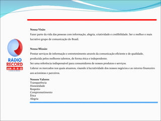 Nossa Visão Fazer parte da vida das pessoas com informação, alegria, criatividade e credibilidade. Ser o melhor e mais lucrativo grupo de comunicação do Brasil. Nossa Missão Prestar serviços de informação e entretenimento através da comunicação eficiente e de qualidade, produzida pelos melhores talentos, de forma ética e independente.  Ser uma referência indispensável para consumidores de nossos produtos e serviços. Liderar os mercados nos quais atuamos, visando à lucratividade dos nossos negócios e ao retorno financeiro aos acionistas e parceiros. Nossos Valores Transparência  Honestidade  Respeito Comprometimento Ética  Alegria 