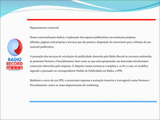 Departamento comercial Nossa comercialização dedica a exploração dos espaços publicitários nas emissoras próprias, afiliadas, páginas web próprias e serviços que são postos a disposição do anunciante para a difusão de seu material publicitário. A prestação dos serviços de veiculação de publicidade oferecida pelo Rádio Record se encontra submetida às presentes Normas e Procedimentos, bem como ao que está apresentado nas descrições dos formatos comerciais oferecidos pela empresa. O disposto nestas normas se completa e, se for o caso, se modifica segundo o pactuado no correspondente Pedido de Publicidade em Rádio, o PPR.  Mediante o envio de um PPR, o anunciante expressa a aceitação irrestrita e irrevogável a estas Normas e Procedimentos  junto ao nosso departamento de marketing.  