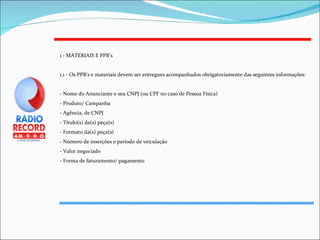 1 - MATERIAIS E PPR's 1.1 - Os PPR's e materiais devem ser entregues acompanhados obrigatoriamente das seguintes informações: - Nome do Anunciante e seu CNPJ (ou CPF no caso de Pessoa Física) - Produto/ Campanha - Agência, de CNPJ  - Título(s) da(s) peça(s) - Formato da(s) peça(s) - Número de inserções e período de veiculação - Valor negociado - Forma de faturamento/ pagamento 