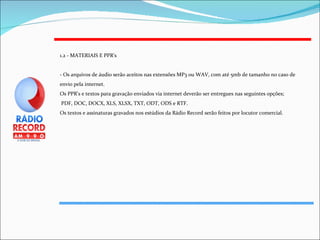 1.2 - MATERIAIS E PPR's - Os arquivos de áudio serão aceitos nas extensões MP3 ou WAV, com até 5mb de tamanho no caso de envio pela internet. Os PPR's e textos para gravação enviados via internet deverão ser entregues nas seguintes opções; PDF, DOC, DOCX, XLS, XLSX, TXT, ODT, ODS e RTF. Os textos e assinaturas gravados nos estúdios da Rádio Record serão feitos por locutor comercial. 